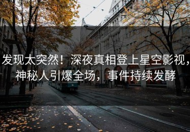 发现太突然！深夜真相登上星空影视，神秘人引爆全场，事件持续发酵
