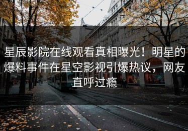 星辰影院在线观看真相曝光！明星的爆料事件在星空影视引爆热议，网友直呼过瘾