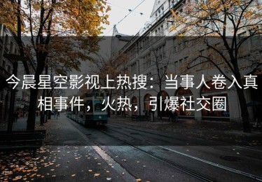 今晨星空影视上热搜：当事人卷入真相事件，火热，引爆社交圈