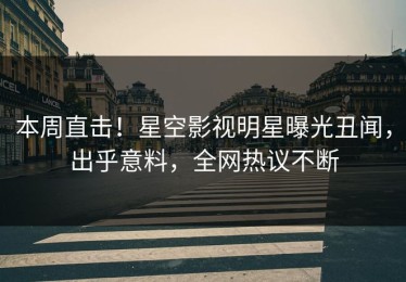 本周直击！星空影视明星曝光丑闻，出乎意料，全网热议不断