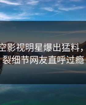 深夜星空影视明星爆出猛料，全网炸裂细节网友直呼过瘾