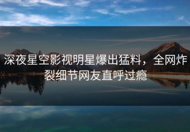 深夜星空影视明星爆出猛料，全网炸裂细节网友直呼过瘾
