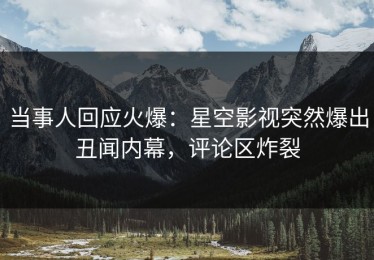 当事人回应火爆：星空影视突然爆出丑闻内幕，评论区炸裂