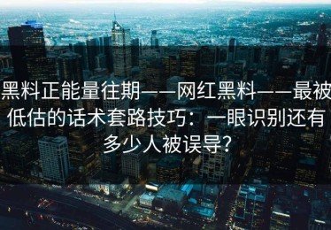 黑料正能量往期——网红黑料——最被低估的话术套路技巧：一眼识别还有多少人被误导？