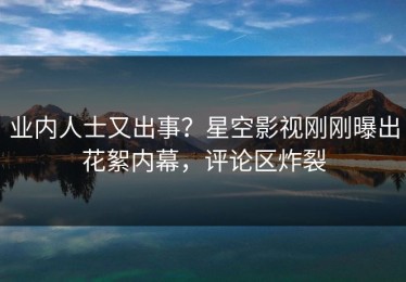 业内人士又出事？星空影视刚刚曝出花絮内幕，评论区炸裂