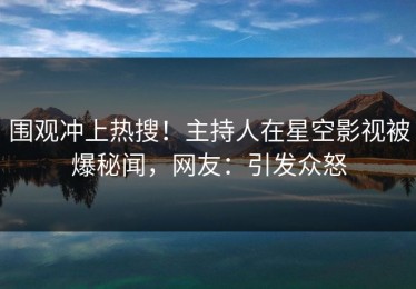围观冲上热搜！主持人在星空影视被爆秘闻，网友：引发众怒