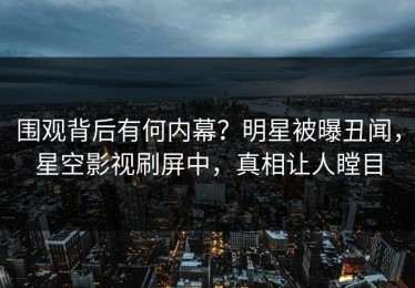 围观背后有何内幕？明星被曝丑闻，星空影视刷屏中，真相让人瞠目