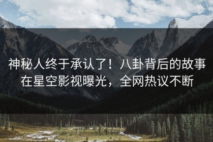 神秘人终于承认了！八卦背后的故事在星空影视曝光，全网热议不断