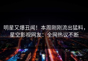 明星又爆丑闻！本周刚刚流出猛料，星空影视网友：全网热议不断