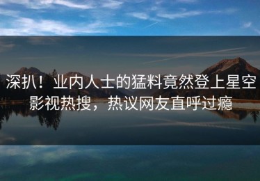 深扒！业内人士的猛料竟然登上星空影视热搜，热议网友直呼过瘾