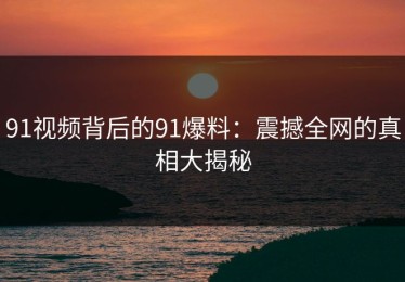 91视频背后的91爆料：震撼全网的真相大揭秘