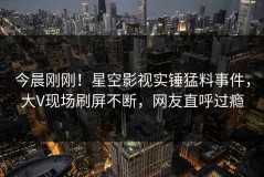 今晨刚刚！星空影视实锤猛料事件，大V现场刷屏不断，网友直呼过瘾