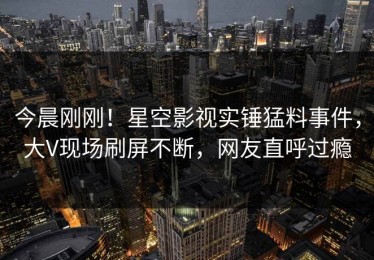 今晨刚刚！星空影视实锤猛料事件，大V现场刷屏不断，网友直呼过瘾