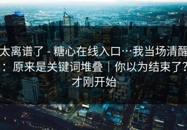 太离谱了 - 糖心在线入口…我当场清醒：原来是关键词堆叠｜你以为结束了？才刚开始