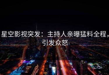 星空影视突发：主持人亲曝猛料全程，引发众怒