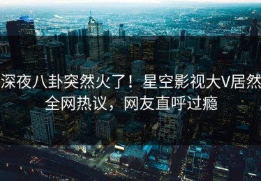 深夜八卦突然火了！星空影视大V居然全网热议，网友直呼过瘾