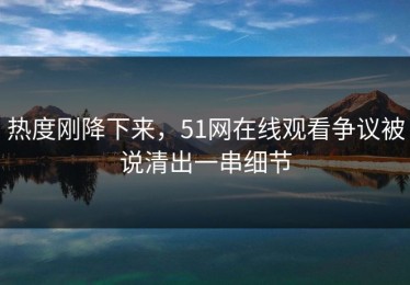 热度刚降下来，51网在线观看争议被说清出一串细节