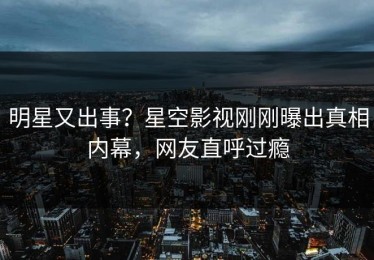 明星又出事？星空影视刚刚曝出真相内幕，网友直呼过瘾