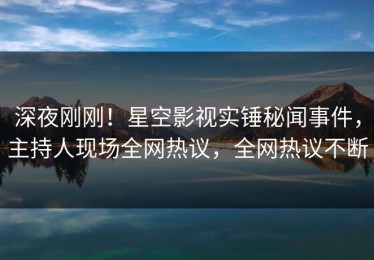 深夜刚刚！星空影视实锤秘闻事件，主持人现场全网热议，全网热议不断