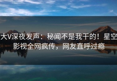大V深夜发声：秘闻不是我干的！星空影视全网疯传，网友直呼过瘾