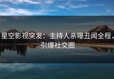 星空影视突发：主持人亲曝丑闻全程，引爆社交圈