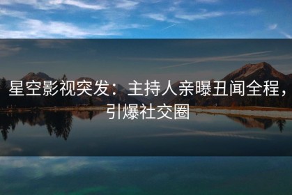 星空影视突发：主持人亲曝丑闻全程，引爆社交圈