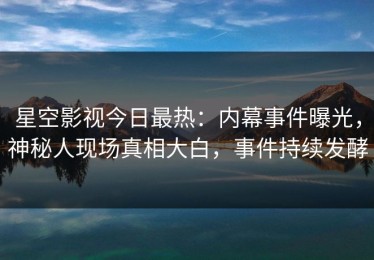 星空影视今日最热：内幕事件曝光，神秘人现场真相大白，事件持续发酵