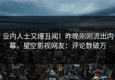 业内人士又爆丑闻！昨晚刚刚流出内幕，星空影视网友：评论数破万