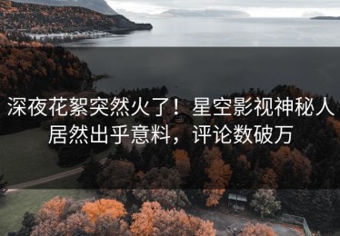 深夜花絮突然火了！星空影视神秘人居然出乎意料，评论数破万