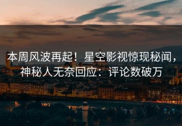 本周风波再起！星空影视惊现秘闻，神秘人无奈回应：评论数破万