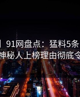 【爆料】91网盘点：猛料5条亲测有效秘诀，神秘人上榜理由彻底令人动情
