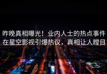 昨晚真相曝光！业内人士的热点事件在星空影视引爆热议，真相让人瞠目