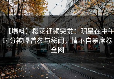 【爆料】樱花视频突发：明星在中午时分被曝曾参与秘闻，情不自禁席卷全网