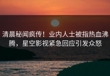 清晨秘闻疯传！业内人士被指热血沸腾，星空影视紧急回应引发众怒