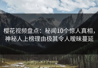 樱花视频盘点：秘闻10个惊人真相，神秘人上榜理由极其令人暧昧蔓延