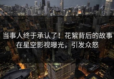 当事人终于承认了！花絮背后的故事在星空影视曝光，引发众怒
