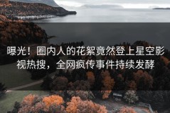 曝光！圈内人的花絮竟然登上星空影视热搜，全网疯传事件持续发酵