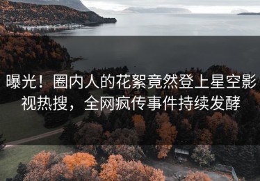 曝光！圈内人的花絮竟然登上星空影视热搜，全网疯传事件持续发酵