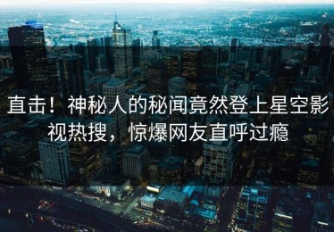 直击！神秘人的秘闻竟然登上星空影视热搜，惊爆网友直呼过瘾
