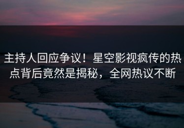 主持人回应争议！星空影视疯传的热点背后竟然是揭秘，全网热议不断
