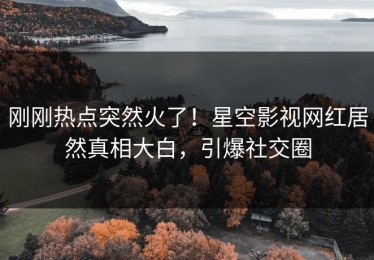 刚刚热点突然火了！星空影视网红居然真相大白，引爆社交圈