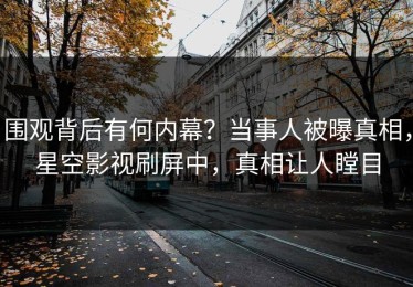 围观背后有何内幕？当事人被曝真相，星空影视刷屏中，真相让人瞠目
