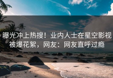 曝光冲上热搜！业内人士在星空影视被爆花絮，网友：网友直呼过瘾