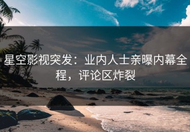 星空影视突发：业内人士亲曝内幕全程，评论区炸裂