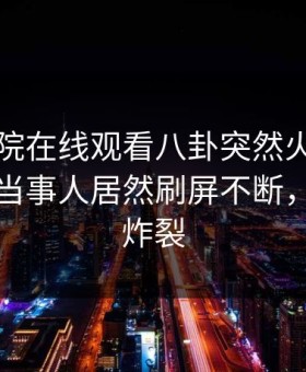 星辰影院在线观看八卦突然火了！星空影视当事人居然刷屏不断，评论区炸裂
