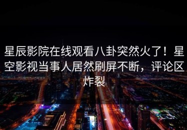 星辰影院在线观看八卦突然火了！星空影视当事人居然刷屏不断，评论区炸裂