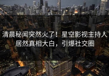 清晨秘闻突然火了！星空影视主持人居然真相大白，引爆社交圈