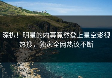 深扒！明星的内幕竟然登上星空影视热搜，独家全网热议不断