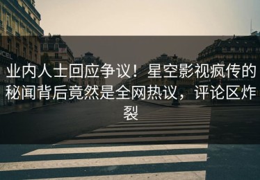 业内人士回应争议！星空影视疯传的秘闻背后竟然是全网热议，评论区炸裂