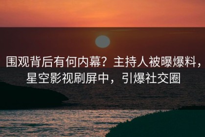 围观背后有何内幕？主持人被曝爆料，星空影视刷屏中，引爆社交圈
